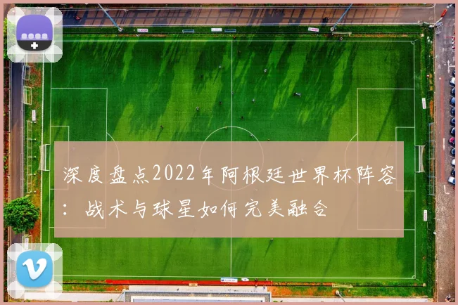 深度盘点2022年阿根廷世界杯阵容：战术与球星如何完美融合