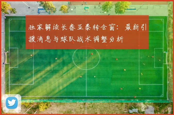 独家解读长春亚泰转会窗：最新引援消息与球队战术调整分析