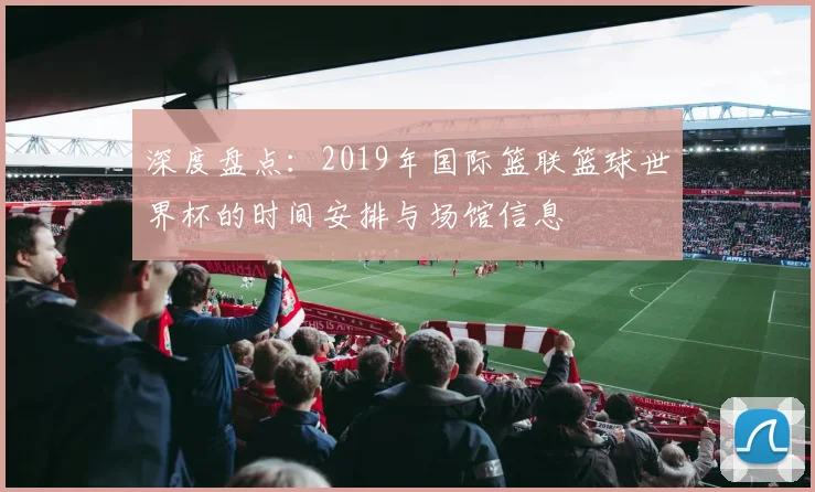 深度盘点：2019年国际篮联篮球世界杯的时间安排与场馆信息