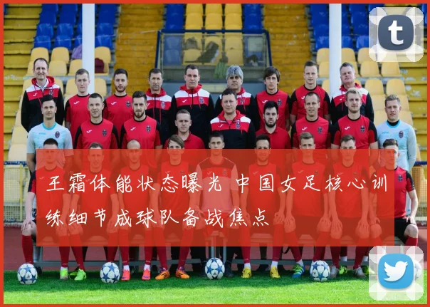 王霜体能状态曝光 中国女足核心训练细节成球队备战焦点