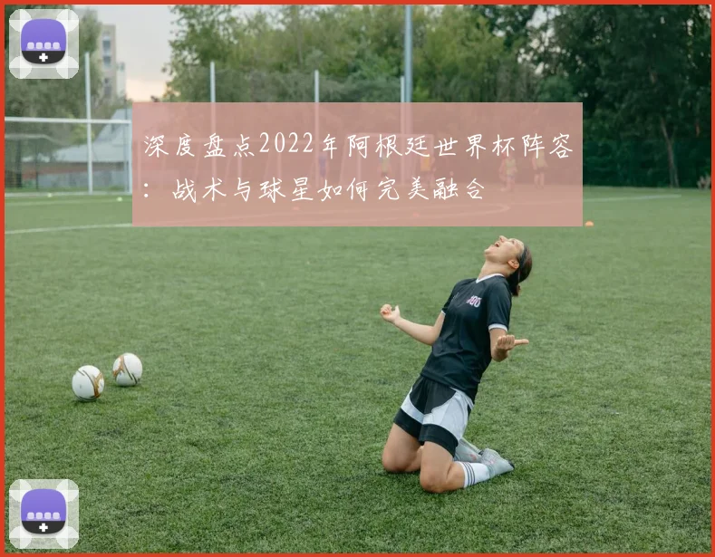 深度盘点2022年阿根廷世界杯阵容：战术与球星如何完美融合