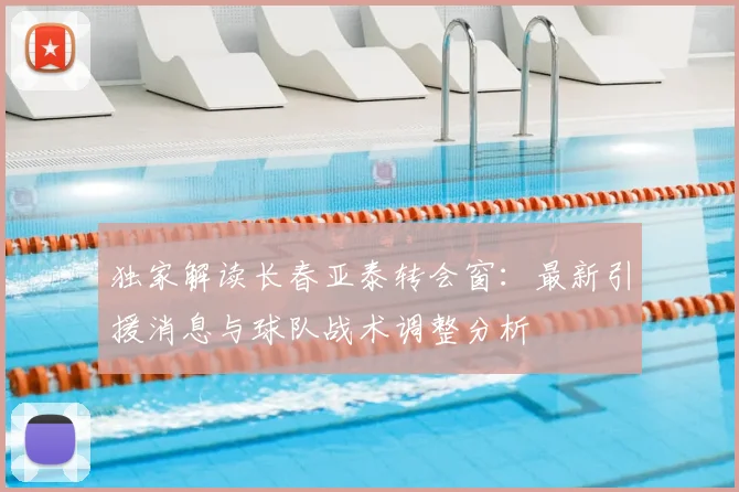 独家解读长春亚泰转会窗：最新引援消息与球队战术调整分析