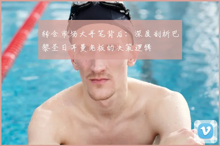 转会市场大手笔背后：深度剖析巴黎圣日耳曼老板的决策逻辑