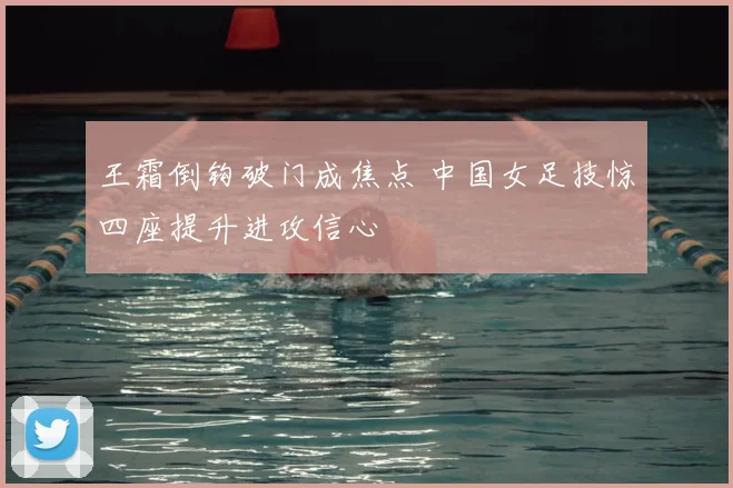 王霜倒钩破门成焦点 中国女足技惊四座提升进攻信心