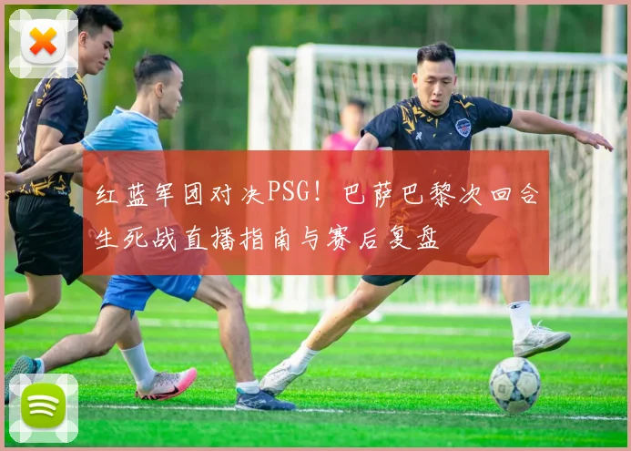 红蓝军团对决PSG！巴萨巴黎次回合生死战直播指南与赛后复盘