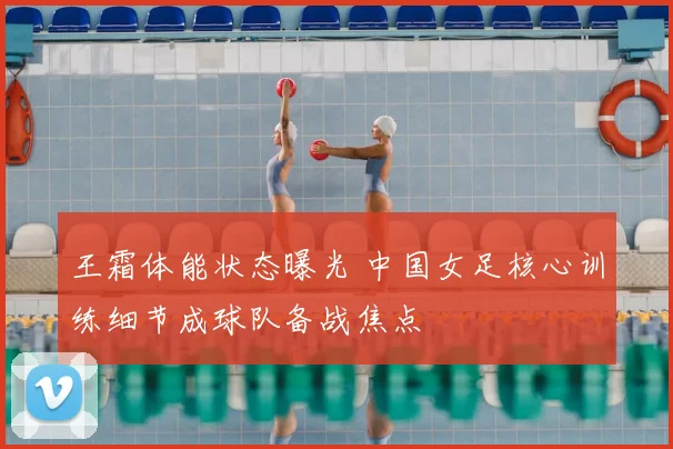 王霜体能状态曝光 中国女足核心训练细节成球队备战焦点