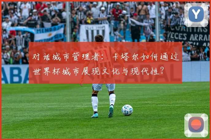对话城市管理者：卡塔尔如何通过世界杯城市展现文化与现代性？