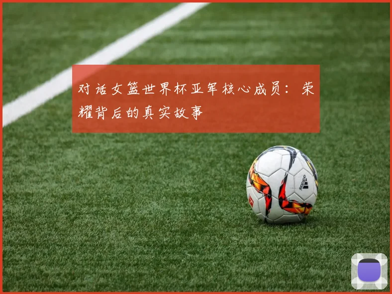 对话女篮世界杯亚军核心成员：荣耀背后的真实故事