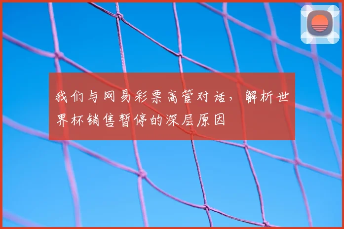 我们与网易彩票高管对话,解析世界杯销售暂停的深层原因