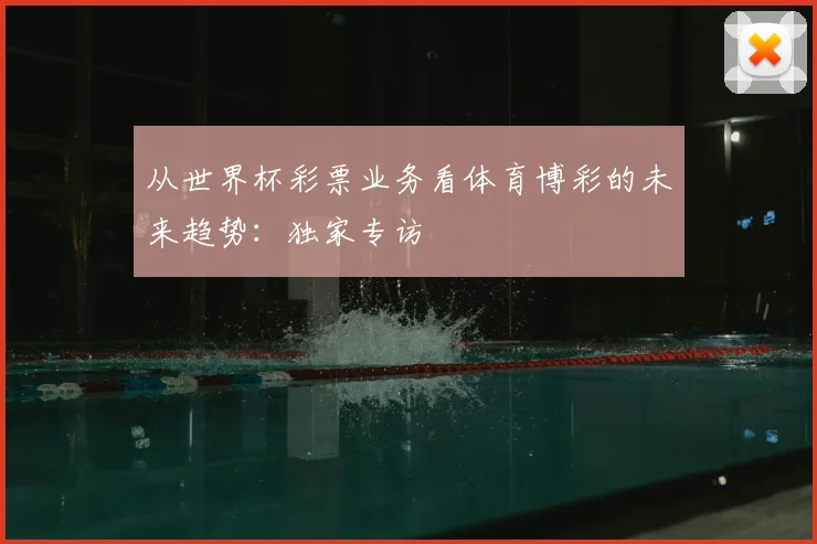 从世界杯彩票业务看体育博彩的未来趋势：独家专访