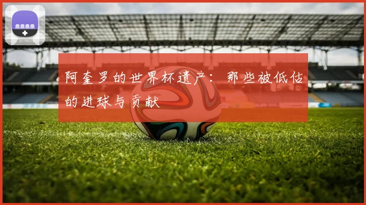 阿奎罗的世界杯遗产：那些被低估的进球与贡献