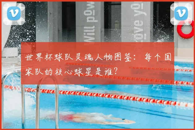 世界杯球队灵魂人物图鉴:每个国家队的核心球星是谁?