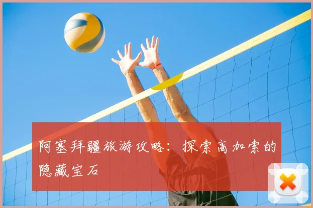 阿塞拜疆旅游攻略：探索高加索的隐藏宝石