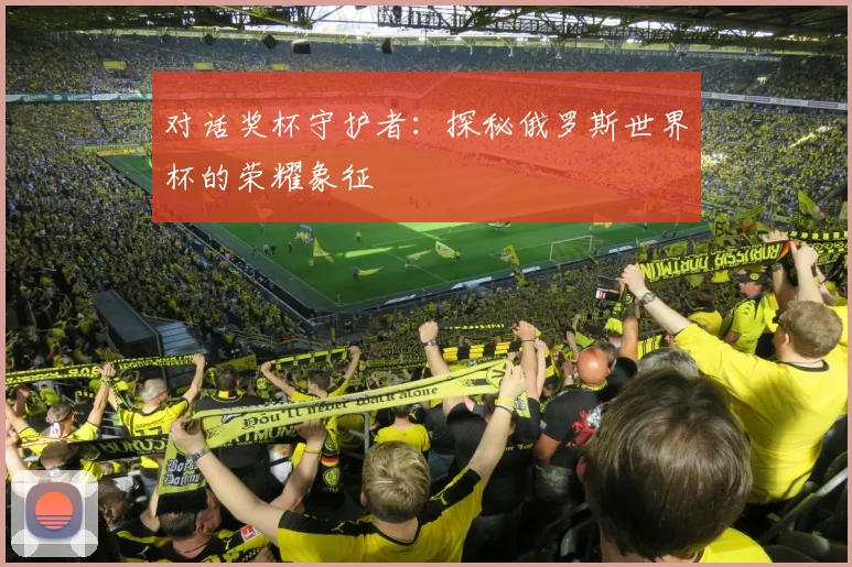 对话奖杯守护者：探秘俄罗斯世界杯的荣耀象征