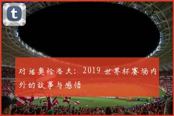 对话奥恰洛夫：2019 世界杯赛场内外的故事与感悟